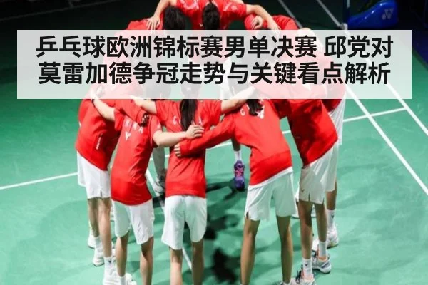 乒乓球欧洲锦标赛男单决赛 邱党对莫雷加德争冠走势与关键看点解析